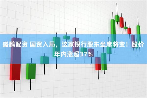 盛鹏配资 国资入局，这家银行股东坐席将变！股价年内涨超37%