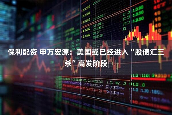 保利配资 申万宏源：美国或已经进入“股债汇三杀”高发阶段
