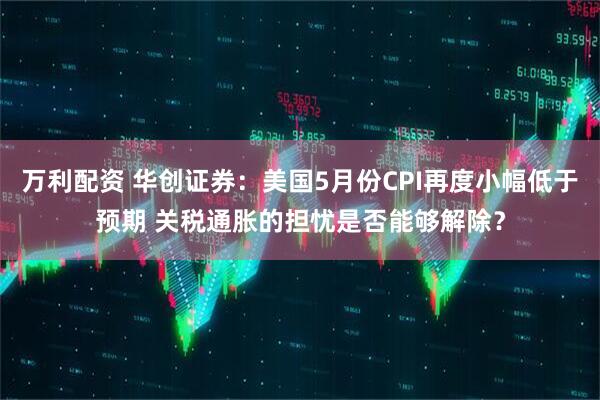 万利配资 华创证券：美国5月份CPI再度小幅低于预期 关税通胀的担忧是否能够解除？