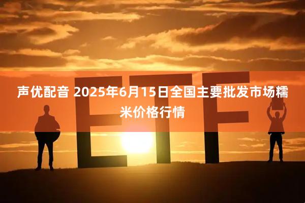 声优配音 2025年6月15日全国主要批发市场糯米价格行情
