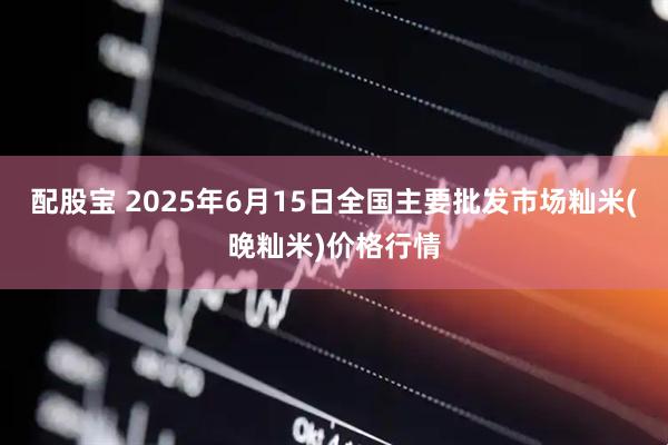 配股宝 2025年6月15日全国主要批发市场籼米(晚籼米)价格行情