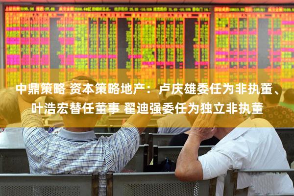 中鼎策略 资本策略地产：卢庆雄委任为非执董、叶浩宏替任董事 翟迪强委任为独立非执董
