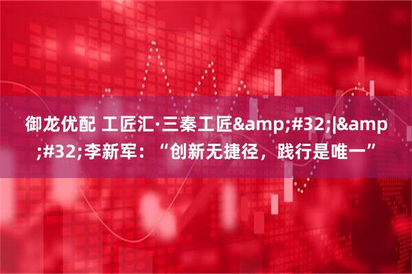 御龙优配 工匠汇·三秦工匠&#32;|&#32;李新军：“创新无捷径，践行是唯一”