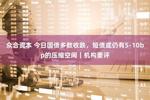 众合资本 今日国债多数收跌，短债或仍有5-10bp的压缩空间｜机构要评