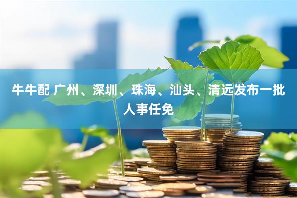 牛牛配 广州、深圳、珠海、汕头、清远发布一批人事任免