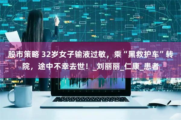 股市策略 32岁女子输液过敏，乘“黑救护车”转院，途中不幸去世！_刘丽丽_仁康_患者