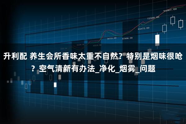 升利配 养生会所香味太重不自然？特别是烟味很呛？空气清新有办法_净化_烟雾_问题