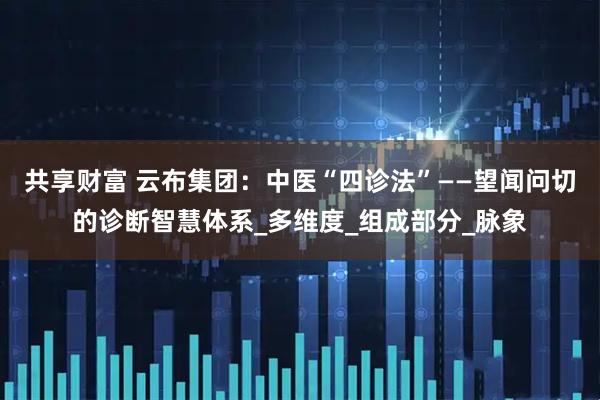 共享财富 云布集团：中医“四诊法”——望闻问切的诊断智慧体系_多维度_组成部分_脉象