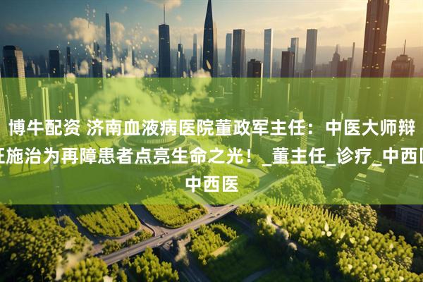 博牛配资 济南血液病医院董政军主任：中医大师辩证施治为再障患者点亮生命之光！_董主任_诊疗_中西医