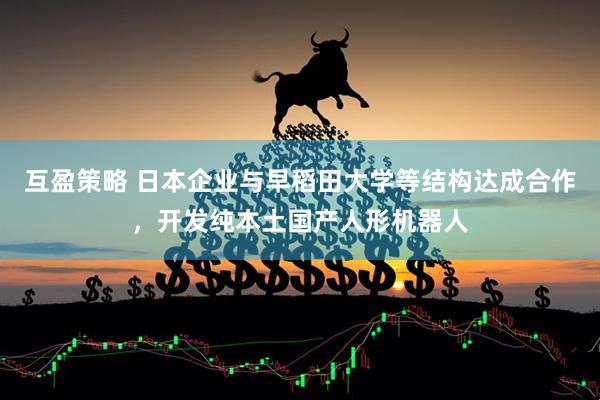 互盈策略 日本企业与早稻田大学等结构达成合作，开发纯本土国产人形机器人