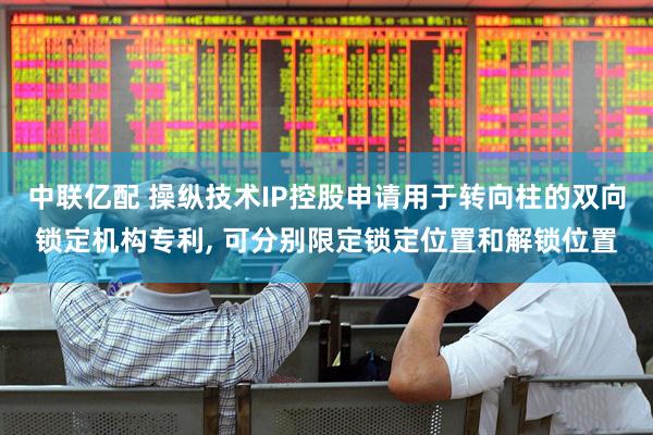中联亿配 操纵技术IP控股申请用于转向柱的双向锁定机构专利, 可分别限定锁定位置和解锁位置