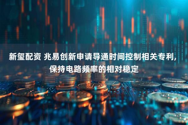新玺配资 兆易创新申请导通时间控制相关专利, 保持电路频率的相对稳定