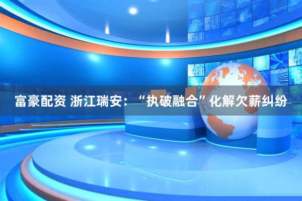 富豪配资 浙江瑞安：“执破融合”化解欠薪纠纷