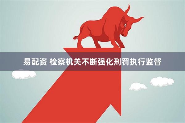 易配资 检察机关不断强化刑罚执行监督