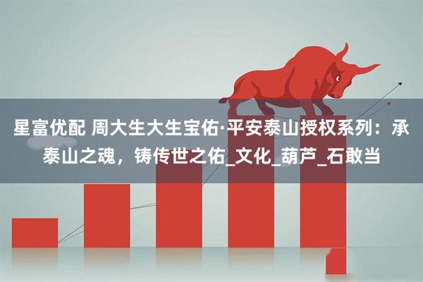 星富优配 周大生大生宝佑·平安泰山授权系列：承泰山之魂，铸传世之佑_文化_葫芦_石敢当
