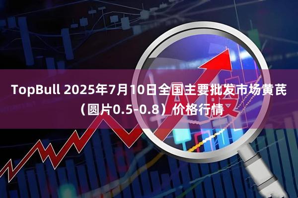 TopBull 2025年7月10日全国主要批发市场黄芪（圆片0.5-0.8）价格行情