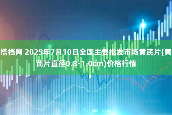 搭档网 2025年7月10日全国主要批发市场黄芪片(黄芪片直径0.8-1.0cm)价格行情