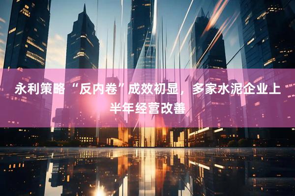 永利策略 “反内卷”成效初显，多家水泥企业上半年经营改善