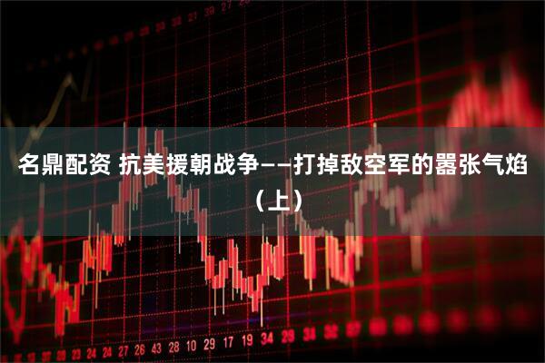 名鼎配资 抗美援朝战争——打掉敌空军的嚣张气焰（上）