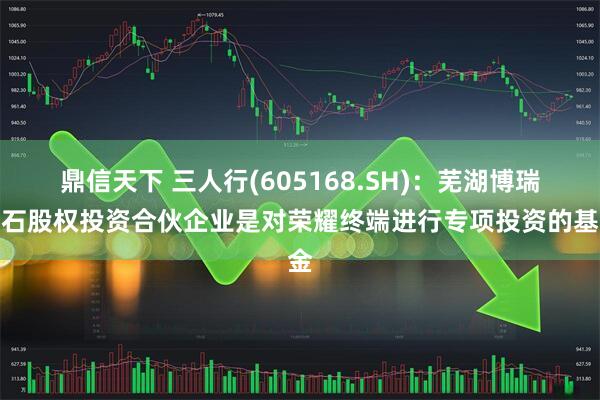 鼎信天下 三人行(605168.SH)：芜湖博瑞基石股权投资合伙企业是对荣耀终端进行专项投资的基金