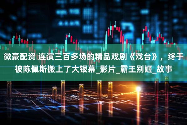 微豪配资 连演三百多场的精品戏剧《戏台》，终于被陈佩斯搬上了大银幕_影片_霸王别姬_故事