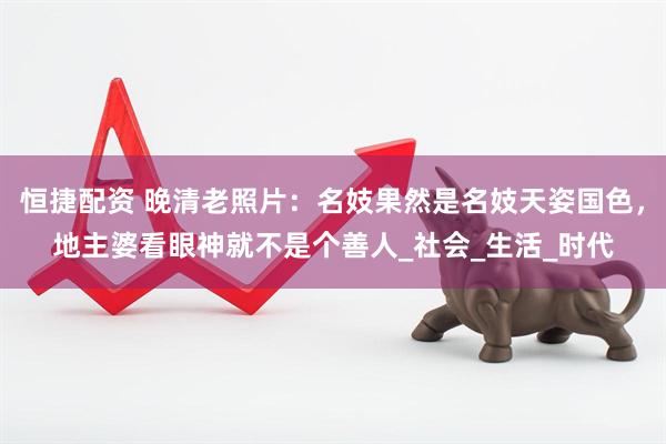 恒捷配资 晚清老照片：名妓果然是名妓天姿国色，地主婆看眼神就不是个善人_社会_生活_时代