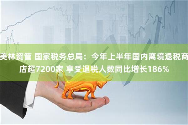 美林资管 国家税务总局：今年上半年国内离境退税商店超7200家 享受退税人数同比增长186%