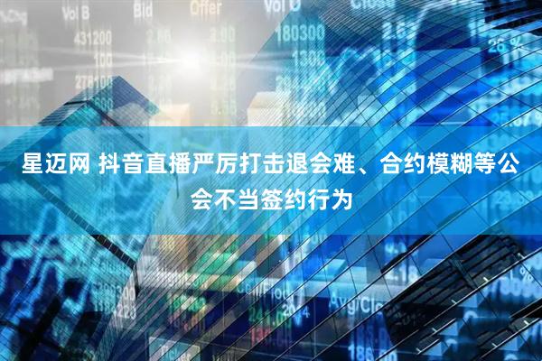 星迈网 抖音直播严厉打击退会难、合约模糊等公会不当签约行为