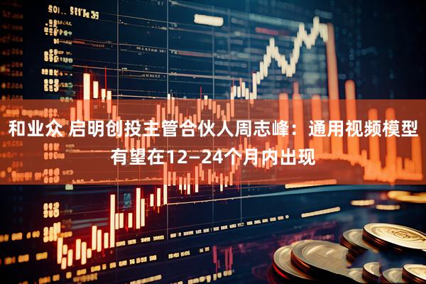 和业众 启明创投主管合伙人周志峰：通用视频模型有望在12—24个月内出现