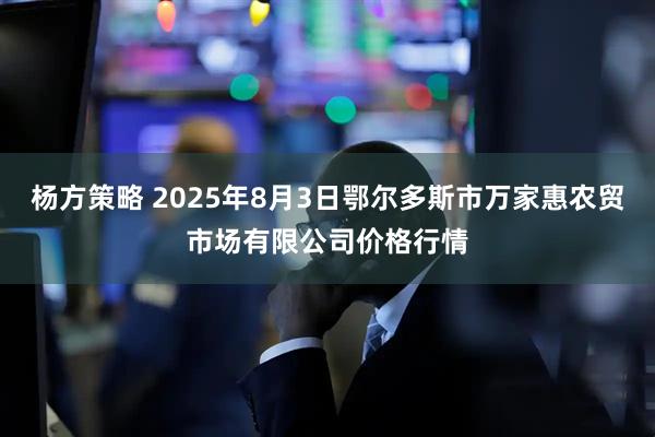 杨方策略 2025年8月3日鄂尔多斯市万家惠农贸市场有限公司价格行情