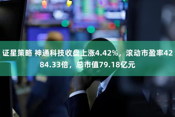 证星策略 神通科技收盘上涨4.42%，滚动市盈率4284.33倍，总市值79.18亿元