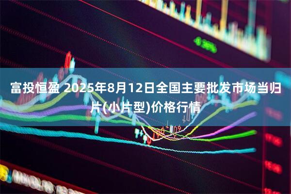 富投恒盈 2025年8月12日全国主要批发市场当归片(小片型)价格行情