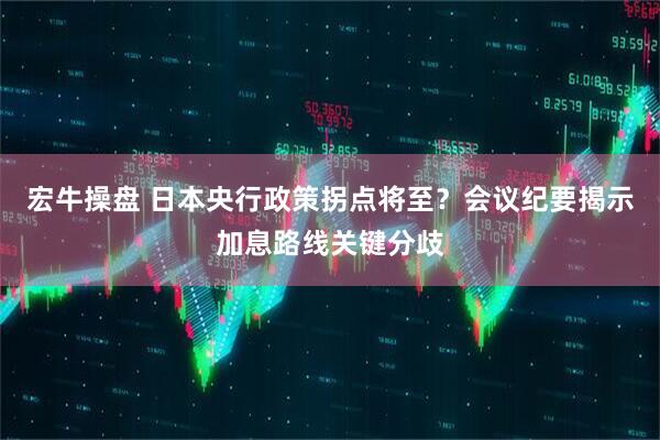 宏牛操盘 日本央行政策拐点将至？会议纪要揭示加息路线关键分歧