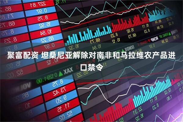 聚富配资 坦桑尼亚解除对南非和马拉维农产品进口禁令