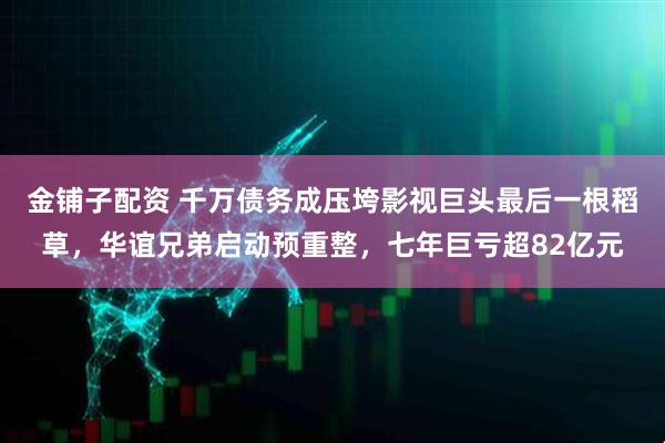 金铺子配资 千万债务成压垮影视巨头最后一根稻草，华谊兄弟启动预重整，七年巨亏超82亿元